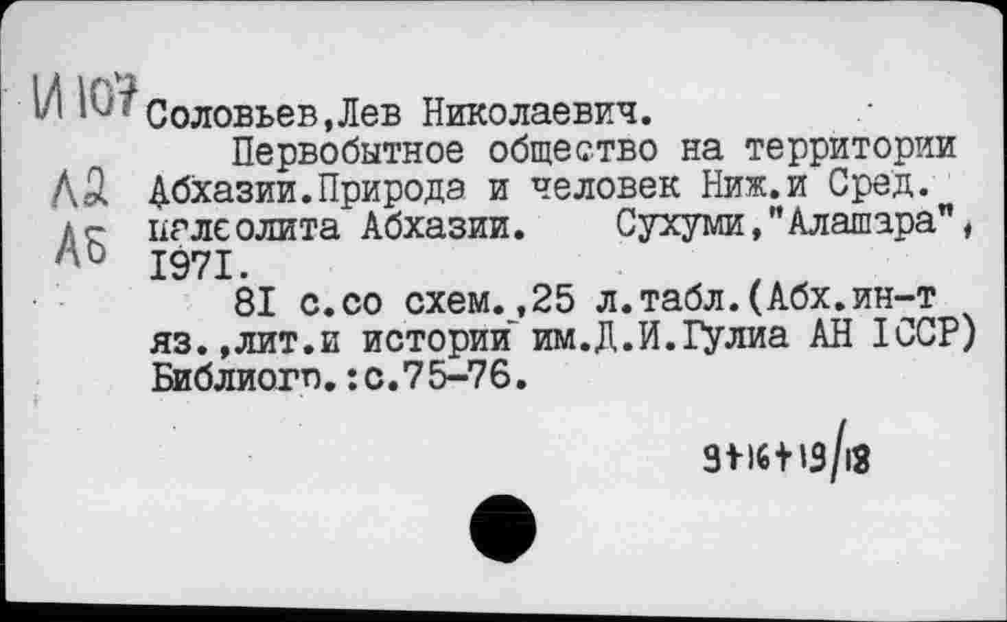 ﻿4 1Ui'Соловьев,Лев Николаевич.
Первобытное общество на территории A3 Абхазии.Природа и человек Ниж.и Сред. аг палеолита Абхазии. Сухуми,"Алашара", 1971.
81 с.со схем.,25 л.табл.(Абх.ин-т яз.,лит.и истории им.Д.И.Гулиа АН ICCP) Библиогп.: с.75-76.
ЗМ6|із/іЗ